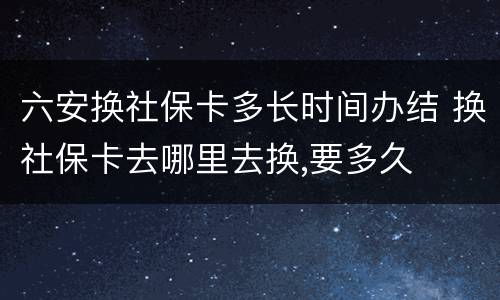 六安换社保卡多长时间办结 换社保卡去哪里去换,要多久
