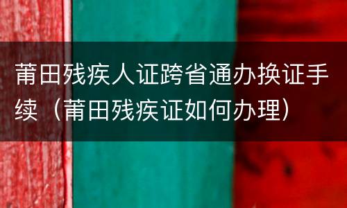 莆田残疾人证跨省通办换证手续（莆田残疾证如何办理）