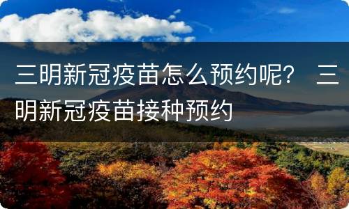 三明新冠疫苗怎么预约呢？ 三明新冠疫苗接种预约