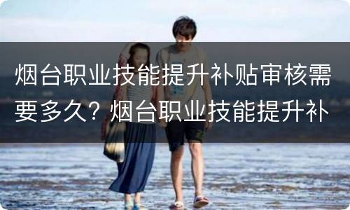 烟台职业技能提升补贴审核需要多久? 烟台职业技能提升补贴审核需要多久通过