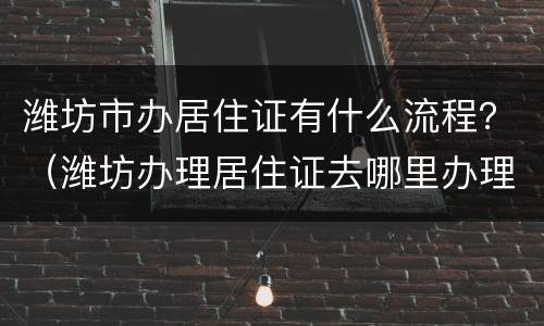 潍坊市办居住证有什么流程？（潍坊办理居住证去哪里办理）