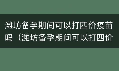 潍坊备孕期间可以打四价疫苗吗（潍坊备孕期间可以打四价疫苗吗）