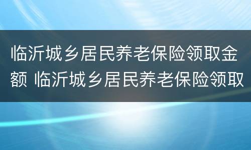 临沂城乡居民养老保险领取金额 临沂城乡居民养老保险领取金额是多少