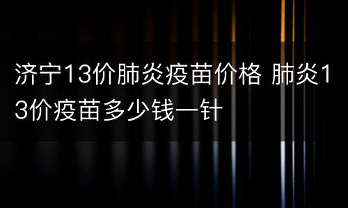 济宁13价肺炎疫苗价格 肺炎13价疫苗多少钱一针