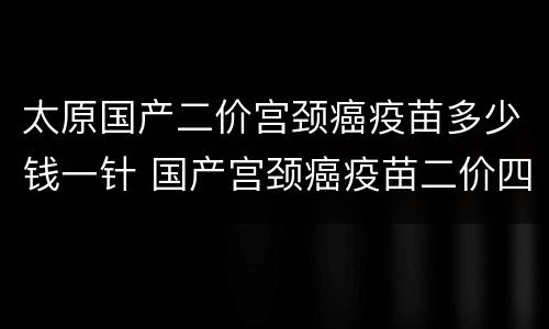太原国产二价宫颈癌疫苗多少钱一针 国产宫颈癌疫苗二价四价九价多少钱