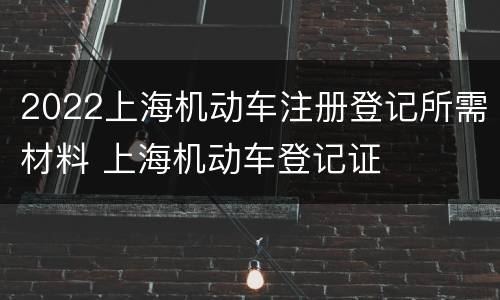 2022上海机动车注册登记所需材料 上海机动车登记证