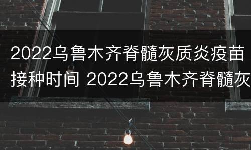 2022乌鲁木齐脊髓灰质炎疫苗接种时间 2022乌鲁木齐脊髓灰质炎疫苗接种时间表