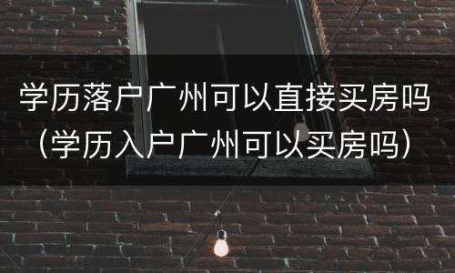 学历落户广州可以直接买房吗（学历入户广州可以买房吗）