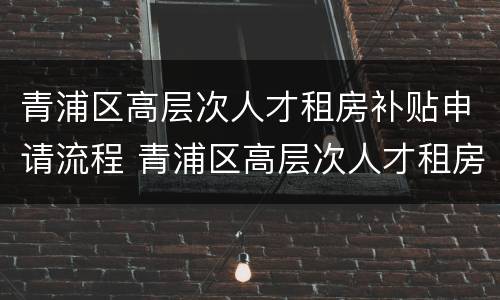 青浦区高层次人才租房补贴申请流程 青浦区高层次人才租房补贴申请流程及时间