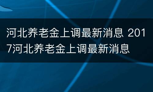 河北养老金上调最新消息 2017河北养老金上调最新消息