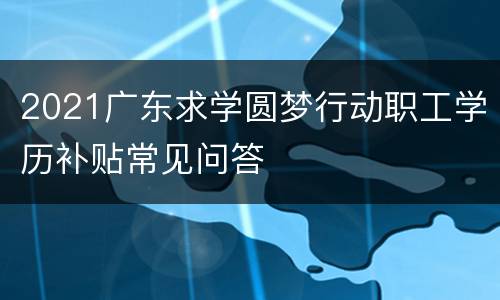 2021广东求学圆梦行动职工学历补贴常见问答