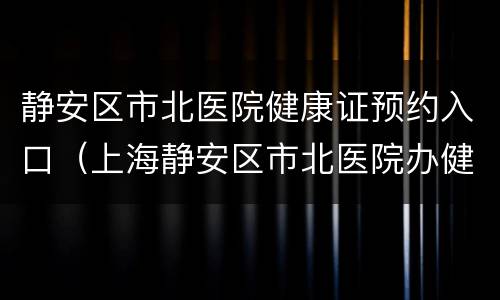 静安区市北医院健康证预约入口（上海静安区市北医院办健康证预约）