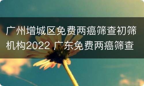 广州增城区免费两癌筛查初筛机构2022 广东免费两癌筛查