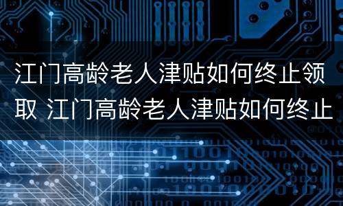 江门高龄老人津贴如何终止领取 江门高龄老人津贴如何终止领取申请