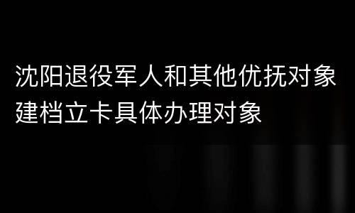 沈阳退役军人和其他优抚对象建档立卡具体办理对象