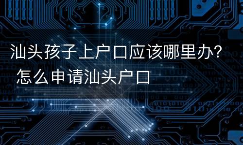 汕头孩子上户口应该哪里办？ 怎么申请汕头户口