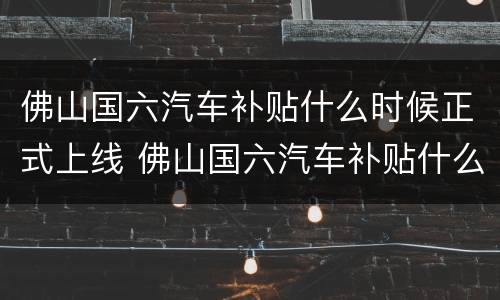 佛山国六汽车补贴什么时候正式上线 佛山国六汽车补贴什么时候正式上线的