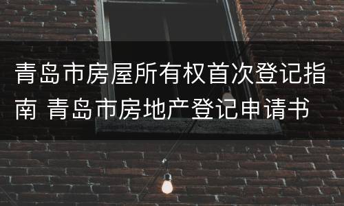 青岛市房屋所有权首次登记指南 青岛市房地产登记申请书