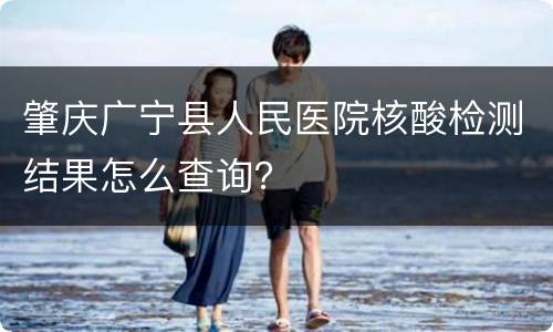 肇庆广宁县人民医院核酸检测结果怎么查询？