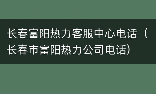 长春富阳热力客服中心电话（长春市富阳热力公司电话）