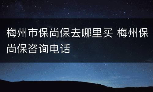 梅州市保尚保去哪里买 梅州保尚保咨询电话