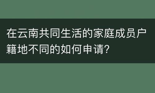 在云南共同生活的家庭成员户籍地不同的如何申请?