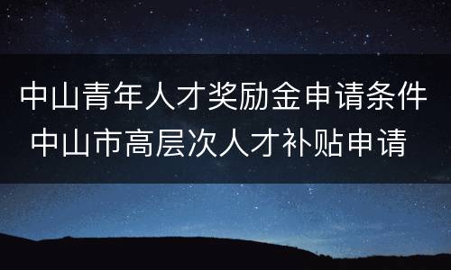 中山青年人才奖励金申请条件 中山市高层次人才补贴申请