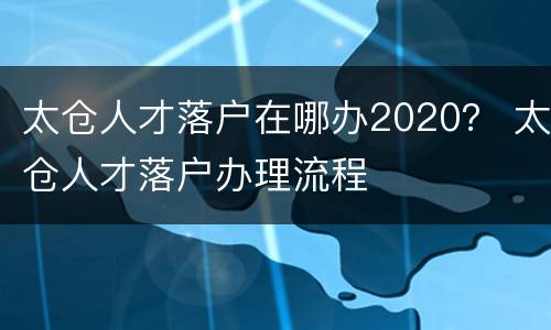 太仓人才落户在哪办2020？ 太仓人才落户办理流程