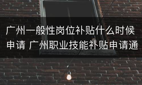 广州一般性岗位补贴什么时候申请 广州职业技能补贴申请通过,多久发放