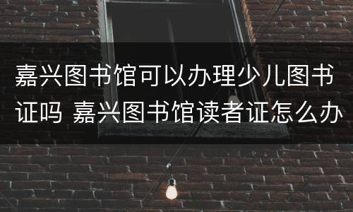 嘉兴图书馆可以办理少儿图书证吗 嘉兴图书馆读者证怎么办理