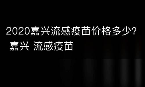 2020嘉兴流感疫苗价格多少？ 嘉兴 流感疫苗
