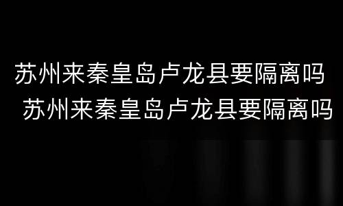 苏州来秦皇岛卢龙县要隔离吗 苏州来秦皇岛卢龙县要隔离吗今天