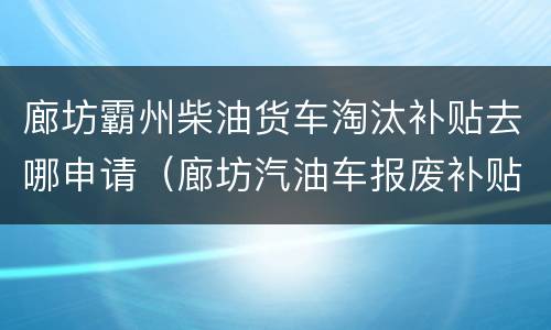 廊坊霸州柴油货车淘汰补贴去哪申请（廊坊汽油车报废补贴）