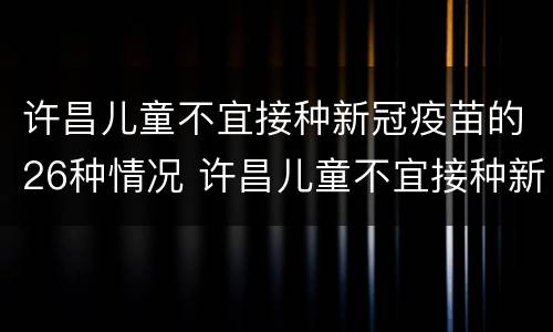 许昌儿童不宜接种新冠疫苗的26种情况 许昌儿童不宜接种新冠疫苗的26种情况图片