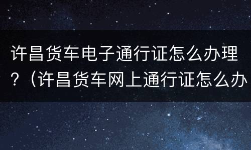 许昌货车电子通行证怎么办理?（许昌货车网上通行证怎么办理）