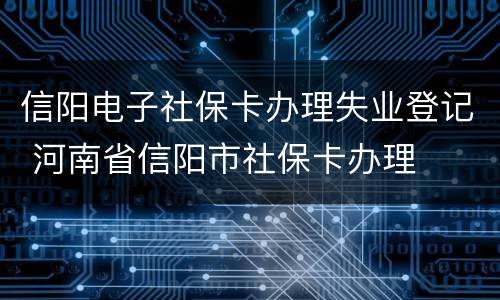 信阳电子社保卡办理失业登记 河南省信阳市社保卡办理