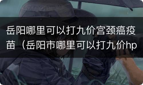 岳阳哪里可以打九价宫颈癌疫苗（岳阳市哪里可以打九价hpv疫苗）