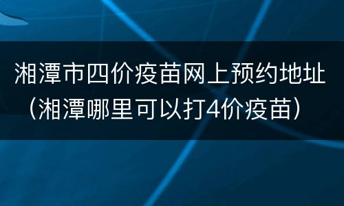 湘潭市四价疫苗网上预约地址（湘潭哪里可以打4价疫苗）