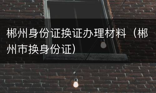郴州身份证换证办理材料（郴州市换身份证）