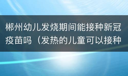 郴州幼儿发烧期间能接种新冠疫苗吗（发热的儿童可以接种疫苗吗）