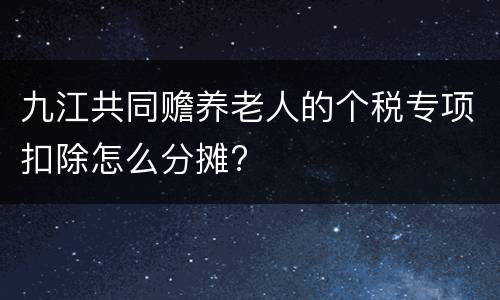 九江共同赡养老人的个税专项扣除怎么分摊?