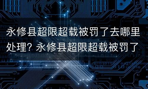 永修县超限超载被罚了去哪里处理? 永修县超限超载被罚了去哪里处理呢