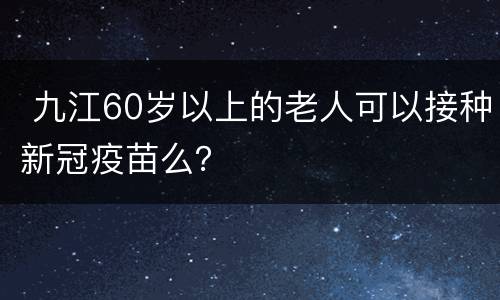  九江60岁以上的老人可以接种新冠疫苗么？