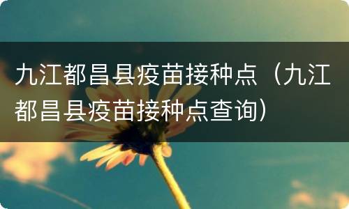 九江都昌县疫苗接种点（九江都昌县疫苗接种点查询）