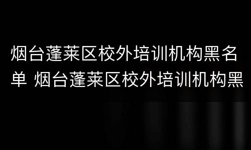 烟台蓬莱区校外培训机构黑名单 烟台蓬莱区校外培训机构黑名单查询