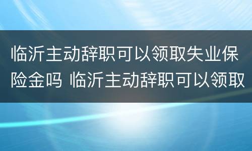 临沂主动辞职可以领取失业保险金吗 临沂主动辞职可以领取失业保险金吗多少钱