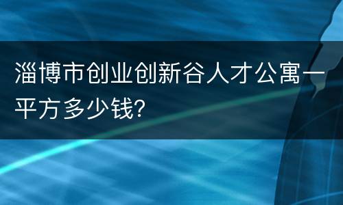 淄博市创业创新谷人才公寓一平方多少钱？