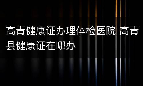 高青健康证办理体检医院 高青县健康证在哪办
