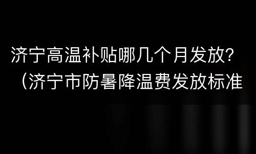 济宁高温补贴哪几个月发放？（济宁市防暑降温费发放标准）