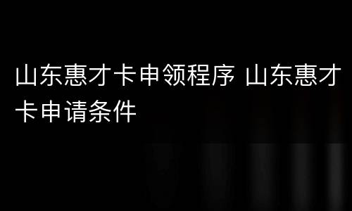 山东惠才卡申领程序 山东惠才卡申请条件